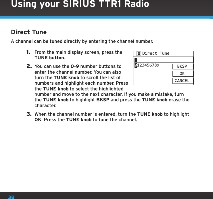 38Using your SIRIUS TTR1 RadioDirect TuneA channel can be tuned directly by entering the channel number.1.  From the main display screen, press the TUNE button.2.  You can use the 0-9 number buttons to enter the channel number. You can also turn the TUNE knob to scroll the list of numbers and highlight each number. Press the TUNE knob to select the highlighted number and move to the next character. If you make a mistake, turn the TUNE knob to highlight BKSP and press the TUNE knob erase the character.3.  When the channel number is entered, turn the TUNE knob to highlight OK. Press the TUNE knob to tune the channel.Direct TuneBKSPOKCANCEL0123456789