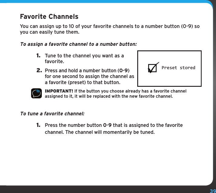 39Favorite ChannelsYou can assign up to 10 of your favorite channels to a number button (0-9) so you can easily tune them.To assign a favorite channel to a number button:1.  Tune to the channel you want as a favorite.2.  Press and hold a number button (0-9) for one second to assign the channel as a favorite (preset) to that button.IMPORTANT! If the button you choose already has a favorite channel assigned to it, it will be replaced with the new favorite channel.To tune a favorite channel: 1.  Press the number button 0-9 that is assigned to the favorite channel. The channel will momentarily be tuned.Preset stored