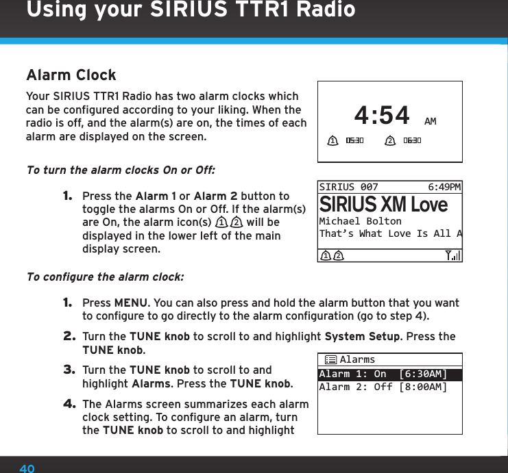 40Alarm ClockYour SIRIUS TTR1 Radio has two alarm clocks which can be configured according to your liking. When the radio is off, and the alarm(s) are on, the times of each alarm are displayed on the screen.To turn the alarm clocks On or Off:1.  Press the Alarm 1 or Alarm 2 button to toggle the alarms On or Off. If the alarm(s) are On, the alarm icon(s)  1 2  will be displayed in the lower left of the main display screen.To configure the alarm clock:1.  Press MENU. You can also press and hold the alarm button that you want to configure to go directly to the alarm configuration (go to step 4).2.  Turn the TUNE knob to scroll to and highlight System Setup. Press the TUNE knob.3.  Turn the TUNE knob to scroll to and highlight Alarms. Press the TUNE knob.4. The Alarms screen summarizes each alarm clock setting. To configure an alarm, turn the TUNE knob to scroll to and highlight Michael BoltonThat’s What Love Is All ASIRIUS XM LoveSIRIUS 0076:49PM1 2Alarm 1: On  [6:30AM]Alarm 2: Off [8:00AM]AlarmsUsing your SIRIUS TTR1 RadioAM4:541 2