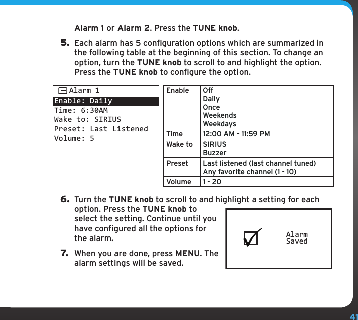 41Alarm 1 or Alarm 2. Press the TUNE knob.5.  Each alarm has 5 configuration options which are summarized in the following table at the beginning of this section. To change an option, turn the TUNE knob to scroll to and highlight the option. Press the TUNE knob to configure the option.Enable Off Daily Once Weekends WeekdaysTime 12:00 AM - 11:59 PMWake to SIRIUS BuzzerPreset Last listened (last channel tuned) Any favorite channel (1 - 10)Volume 1 - 206.  Turn the TUNE knob to scroll to and highlight a setting for each option. Press the TUNE knob to select the setting. Continue until you have configured all the options for the alarm.7.  When you are done, press MENU. The alarm settings will be saved.AlarmSavedEnable: DailyTime: 6:30AMWake to: SIRIUSPreset: Last ListenedVolume: 5Alarm 1