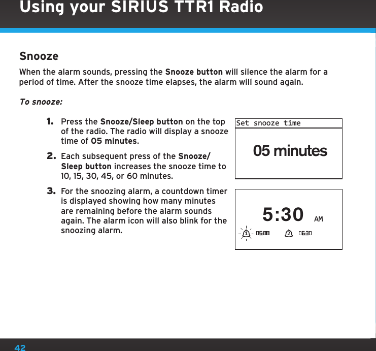 42Using your SIRIUS TTR1 RadioSnoozeWhen the alarm sounds, pressing the Snooze button will silence the alarm for a period of time. After the snooze time elapses, the alarm will sound again.To snooze:1.  Press the Snooze/Sleep button on the top of the radio. The radio will display a snooze time of 05 minutes.2.  Each subsequent press of the Snooze/Sleep button increases the snooze time to 10, 15, 30, 45, or 60 minutes.3.  For the snoozing alarm, a countdown timer is displayed showing how many minutes are remaining before the alarm sounds again. The alarm icon will also blink for the snoozing alarm.05 minutesSet snooze timeAM5:3021