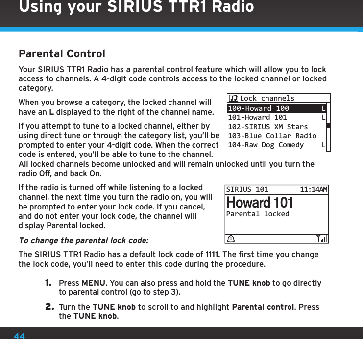 44Using your SIRIUS TTR1 RadioParental ControlYour SIRIUS TTR1 Radio has a parental control feature which will allow you to lock access to channels. A 4-digit code controls access to the locked channel or locked category.When you browse a category, the locked channel will have an L displayed to the right of the channel name.If you attempt to tune to a locked channel, either by using direct tune or through the category list, you’ll be prompted to enter your 4-digit code. When the correct code is entered, you’ll be able to tune to the channel. All locked channels become unlocked and will remain unlocked until you turn the radio Off, and back On.If the radio is turned off while listening to a locked channel, the next time you turn the radio on, you will be prompted to enter your lock code. If you cancel, and do not enter your lock code, the channel will display Parental locked.To change the parental lock code:The SIRIUS TTR1 Radio has a default lock code of 1111. The first time you change the lock code, you’ll need to enter this code during the procedure.1.  Press MENU. You can also press and hold the TUNE knob to go directly to parental control (go to step 3).2.  Turn the TUNE knob to scroll to and highlight Parental control. Press the TUNE knob.100-Howard 100 101-Howard 101102-SIRIUS XM Stars103-Blue Collar Radio104-Raw Dog ComedyL LLLock channelsParental lockedHoward 101SIRIUS 10111:14AM1