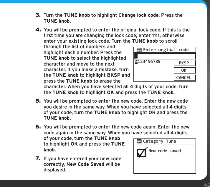 453.  Turn the TUNE knob to highlight Change lock code. Press the TUNE knob.4. You will be prompted to enter the original lock code. If this is the first time you are changing the lock code, enter 1111, otherwise enter your existing lock code. Turn the TUNE knob to scroll through the list of numbers and highlight each a number. Press the TUNE knob to select the highlighted character and move to the next character. If you make a mistake, turn the TUNE knob to highlight BKSP and press the TUNE knob to erase the character. When you have selected all 4 digits of your code, turn the TUNE knob to highlight OK and press the TUNE knob.5.  You will be prompted to enter the new code. Enter the new code you desire in the same way. When you have selected all 4 digits of your code, turn the TUNE knob to highlight OK and press the TUNE knob.6.  You will be prompted to enter the new code again. Enter the new code again in the same way. When you have selected all 4 digits of your code, turn the TUNE knob to highlight OK and press the TUNE knob.7.  If you have entered your new code correctly, New Code Saved will be displayed.Enter orginal codeBKSPOKCANCEL0123456789New code savedCategory Tune