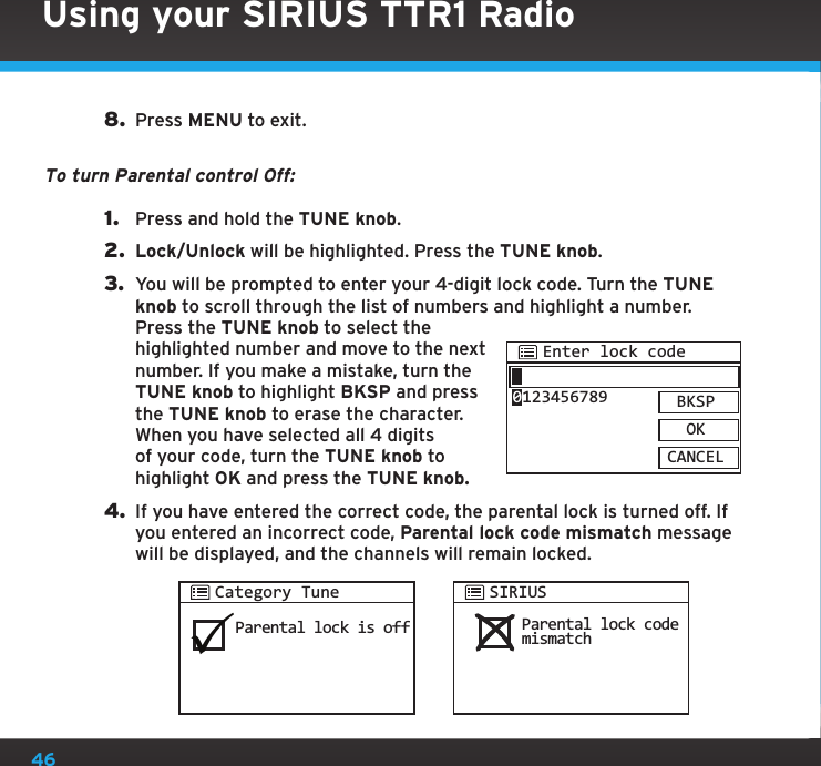 46Using your SIRIUS TTR1 Radio8.  Press MENU to exit.To turn Parental control Off:1.  Press and hold the TUNE knob.2.  Lock/Unlock will be highlighted. Press the TUNE knob.3.  You will be prompted to enter your 4-digit lock code. Turn the TUNE knob to scroll through the list of numbers and highlight a number. Press the TUNE knob to select the highlighted number and move to the next number. If you make a mistake, turn the TUNE knob to highlight BKSP and press the TUNE knob to erase the character. When you have selected all 4 digits of your code, turn the TUNE knob to highlight OK and press the TUNE knob.4. If you have entered the correct code, the parental lock is turned off. If you entered an incorrect code, Parental lock code mismatch message will be displayed, and the channels will remain locked.Enter lock codeBKSPOKCANCEL0123456789Parental lock is offParental lock codemismatchCategory TuneSIRIUS