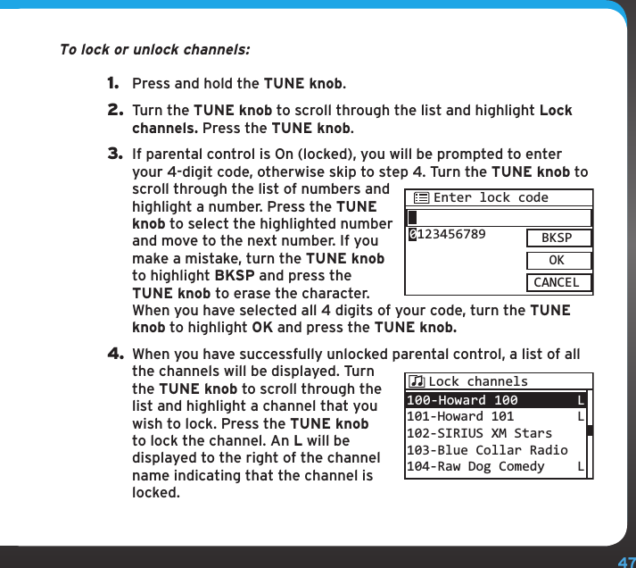 47To lock or unlock channels:1.  Press and hold the TUNE knob.2.  Turn the TUNE knob to scroll through the list and highlight Lock channels. Press the TUNE knob.3.  If parental control is On (locked), you will be prompted to enter your 4-digit code, otherwise skip to step 4. Turn the TUNE knob to scroll through the list of numbers and highlight a number. Press the TUNE knob to select the highlighted number and move to the next number. If you make a mistake, turn the TUNE knob to highlight BKSP and press the TUNE knob to erase the character. When you have selected all 4 digits of your code, turn the TUNE knob to highlight OK and press the TUNE knob.4. When you have successfully unlocked parental control, a list of all the channels will be displayed. Turn the TUNE knob to scroll through the list and highlight a channel that you wish to lock. Press the TUNE knob to lock the channel. An L will be displayed to the right of the channel name indicating that the channel is locked.Enter lock codeBKSPOKCANCEL0123456789100-Howard 100 101-Howard 101102-SIRIUS XM Stars103-Blue Collar Radio104-Raw Dog ComedyL LLLock channels