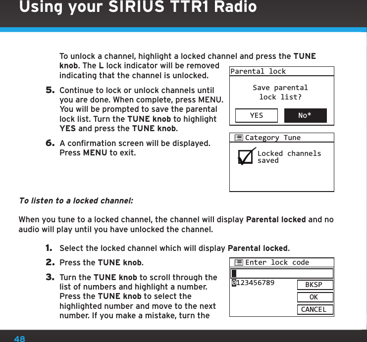 48   To unlock a channel, highlight a locked channel and press the TUNE knob. The L lock indicator will be removed indicating that the channel is unlocked.5.  Continue to lock or unlock channels until you are done. When complete, press MENU. You will be prompted to save the parental lock list. Turn the TUNE knob to highlight YES and press the TUNE knob.6.  A confirmation screen will be displayed. Press MENU to exit.To listen to a locked channel:When you tune to a locked channel, the channel will display Parental locked and no audio will play until you have unlocked the channel.1.  Select the locked channel which will display Parental locked.2.  Press the TUNE knob.3.  Turn the TUNE knob to scroll through the list of numbers and highlight a number. Press the TUNE knob to select the highlighted number and move to the next number. If you make a mistake, turn the YES No*Parental lockSave parentallock list?Locked channelssavedCategory TuneEnter lock codeBKSPOKCANCEL0123456789Using your SIRIUS TTR1 Radio