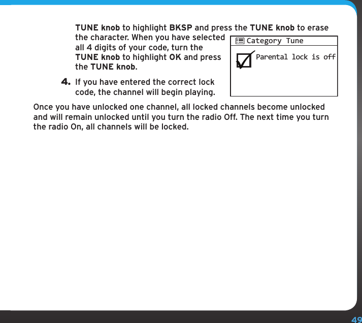 49TUNE knob to highlight BKSP and press the TUNE knob to erase the character. When you have selected all 4 digits of your code, turn the TUNE knob to highlight OK and press the TUNE knob.4. If you have entered the correct lock code, the channel will begin playing.Once you have unlocked one channel, all locked channels become unlocked and will remain unlocked until you turn the radio Off. The next time you turn the radio On, all channels will be locked.Parental lock is offCategory Tune
