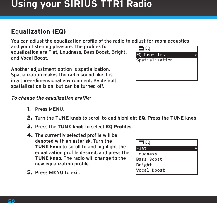 50Using your SIRIUS TTR1 RadioEqualization (EQ)You can adjust the equalization profile of the radio to adjust for room acoustics and your listening pleasure. The profiles for equalization are Flat, Loudness, Bass Boost, Bright, and Vocal Boost.Another adjustment option is spatialization. Spatialization makes the radio sound like it is in a three-dimensional environment. By default, spatialization is on, but can be turned off.To change the equalization profile:1.  Press MENU.2.  Turn the TUNE knob to scroll to and highlight EQ. Press the TUNE knob.3.  Press the TUNE knob to select EQ Profiles.4. The currently selected profile will be denoted with an asterisk. Turn the TUNE knob to scroll to and highlight the equalization profile desired, and press the TUNE knob. The radio will change to the new equalization profile.5.  Press MENU to exit.EQ ProfilesSpatialization&gt;EQFlatLoudnessBass BoostBrightVocal Boost*EQ