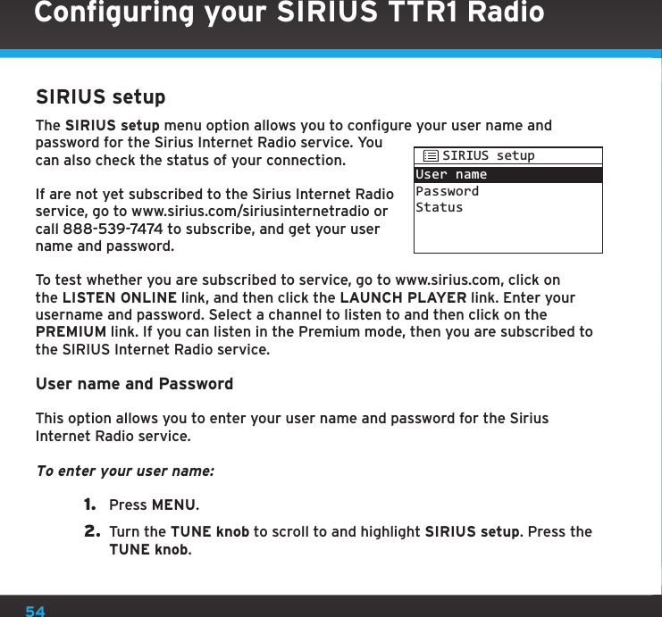 54SIRIUS setupThe SIRIUS setup menu option allows you to configure your user name and password for the Sirius Internet Radio service. You can also check the status of your connection.If are not yet subscribed to the Sirius Internet Radio service, go to www.sirius.com/siriusinternetradio or call 888-539-7474 to subscribe, and get your user name and password. To test whether you are subscribed to service, go to www.sirius.com, click on the LISTEN ONLINE link, and then click the LAUNCH PLAYER link. Enter your username and password. Select a channel to listen to and then click on the PREMIUM link. If you can listen in the Premium mode, then you are subscribed to the SIRIUS Internet Radio service.User name and PasswordThis option allows you to enter your user name and password for the Sirius Internet Radio service.To enter your user name:1.  Press MENU.2.  Turn the TUNE knob to scroll to and highlight SIRIUS setup. Press the TUNE knob.User namePasswordStatusSIRIUS setupConfiguring your SIRIUS TTR1 Radio