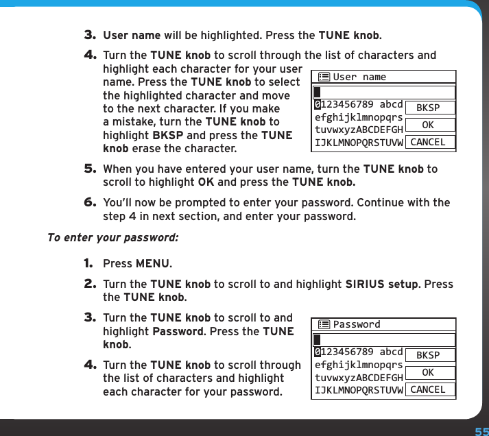 553.  User name will be highlighted. Press the TUNE knob.4. Turn the TUNE knob to scroll through the list of characters and highlight each character for your user name. Press the TUNE knob to select the highlighted character and move to the next character. If you make a mistake, turn the TUNE knob to highlight BKSP and press the TUNE knob erase the character.5.  When you have entered your user name, turn the TUNE knob to scroll to highlight OK and press the TUNE knob.6.  You’ll now be prompted to enter your password. Continue with the step 4 in next section, and enter your password.To enter your password:1.  Press MENU.2.  Turn the TUNE knob to scroll to and highlight SIRIUS setup. Press the TUNE knob.3.  Turn the TUNE knob to scroll to and highlight Password. Press the TUNE knob.4. Turn the TUNE knob to scroll through the list of characters and highlight each character for your password. PasswordBKSPOKCANCEL0123456789 abcdefghijklmnopqrstuvwxyzABCDEFGHIJKLMNOPQRSTUVWSIRIUS setupThe SIRIUS setup menu option allows you to configure your user name and password for the Sirius Internet Radio service. You can also check the status of your connection.If are not yet subscribed to the Sirius Internet Radio service, go to www.sirius.com/siriusinternetradio or call 888-539-7474 to subscribe, and get your user name and password. To test whether you are subscribed to service, go to www.sirius.com, click on the LISTEN ONLINE link, and then click the LAUNCH PLAYER link. Enter your username and password. Select a channel to listen to and then click on the PREMIUM link. If you can listen in the Premium mode, then you are subscribed to the SIRIUS Internet Radio service.User name and PasswordThis option allows you to enter your user name and password for the Sirius Internet Radio service.To enter your user name:1.  Press MENU.2.  Turn the TUNE knob to scroll to and highlight SIRIUS setup. Press the TUNE knob.User nameBKSPOKCANCEL0123456789 abcdefghijklmnopqrstuvwxyzABCDEFGHIJKLMNOPQRSTUVW