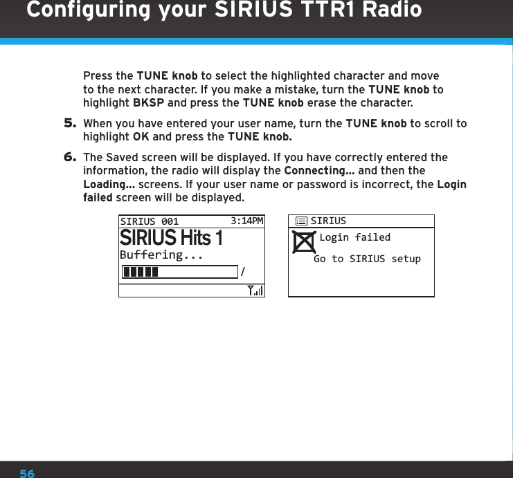 56Press the TUNE knob to select the highlighted character and move to the next character. If you make a mistake, turn the TUNE knob to highlight BKSP and press the TUNE knob erase the character.5.  When you have entered your user name, turn the TUNE knob to scroll to highlight OK and press the TUNE knob.6.  The Saved screen will be displayed. If you have correctly entered the information, the radio will display the Connecting... and then the Loading... screens. If your user name or password is incorrect, the Login failed screen will be displayed. Login failedGo to SIRIUS setupSIRIUSBuffering.../SIRIUS Hits 1SIRIUS 0013:14PMConfiguring your SIRIUS TTR1 Radio