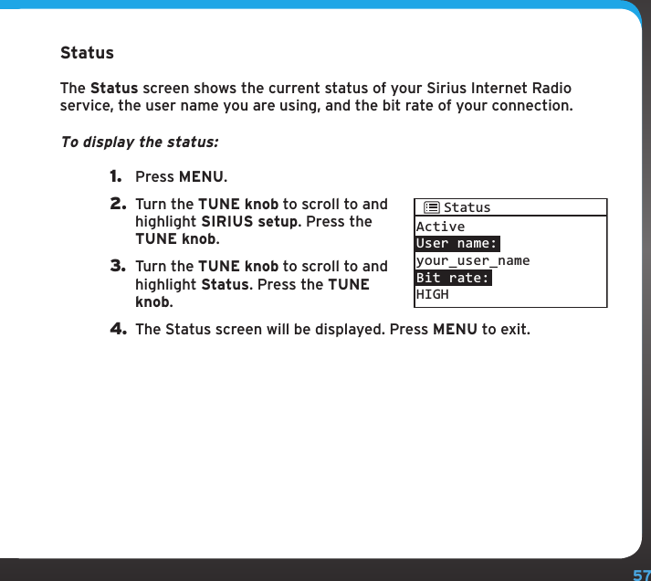 57Configuring your SIRIUS TTR1 RadioStatusThe Status screen shows the current status of your Sirius Internet Radio service, the user name you are using, and the bit rate of your connection.To display the status:1.  Press MENU.2.  Turn the TUNE knob to scroll to and highlight SIRIUS setup. Press the TUNE knob.3.  Turn the TUNE knob to scroll to and highlight Status. Press the TUNE knob.4. The Status screen will be displayed. Press MENU to exit.ActiveUser name:your_user_nameBit rate:HIGHStatus