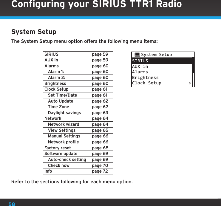 58System SetupThe System Setup menu option offers the following menu items:SIRIUS page 59AUX in page 59Alarms page 60   Alarm 1: page 60   Alarm 2: page 60Brightness page 60Clock Setup page 61   Set Time/Date page 61   Auto Update page 62   Time Zone page 62   Daylight savings page 63Network page 64   Network wizard page 64   View Settings page 65   Manual Settings page 66   Network profile page 66Factory reset page 68Software update page 69   Auto-check setting page 69   Check now page 70Info page 72Refer to the sections following for each menu option.SIRIUSAUX inAlarmsBrightnessClock Setup &gt;System SetupConfiguring your SIRIUS TTR1 Radio