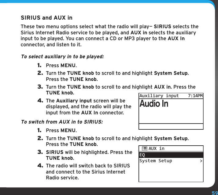 59SIRIUS and AUX inThese two menu options select what the radio will play— SIRIUS selects the Sirius Internet Radio service to be played, and AUX in selects the auxiliary input to be played. You can connect a CD or MP3 player to the AUX In connector, and listen to it.To select auxiliary in to be played:1.  Press MENU.2.  Turn the TUNE knob to scroll to and highlight System Setup. Press the TUNE knob.3.  Turn the TUNE knob to scroll to and highlight AUX in. Press the TUNE knob.4. The Auxiliary input screen will be displayed, and the radio will play the input from the AUX In connector.To switch from AUX in to SIRIUS:1.  Press MENU.2.  Turn the TUNE knob to scroll to and highlight System Setup. Press the TUNE knob.3.  SIRIUS will be highlighted. Press the TUNE knob.4. The radio will switch back to SIRIUS and connect to the Sirius Internet Radio service. Audio InAuxiliary input7:14PMEQSystem Setup &gt;AUX inConfiguring your SIRIUS TTR1 Radio