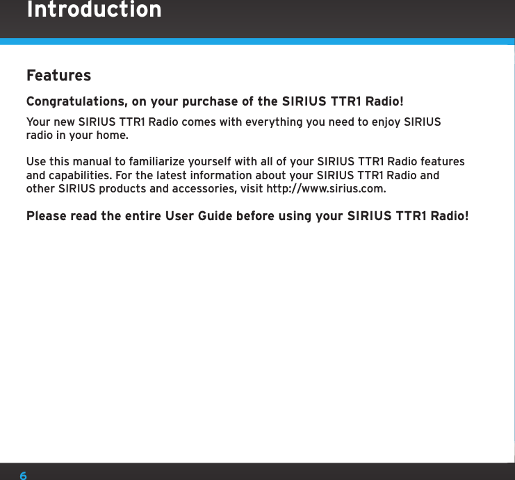 6FeaturesCongratulations, on your purchase of the SIRIUS TTR1 Radio!Your new SIRIUS TTR1 Radio comes with everything you need to enjoy SIRIUS  radio in your home.Use this manual to familiarize yourself with all of your SIRIUS TTR1 Radio features and capabilities. For the latest information about your SIRIUS TTR1 Radio and other SIRIUS products and accessories, visit http://www.sirius.com.Please read the entire User Guide before using your SIRIUS TTR1 Radio!Introduction