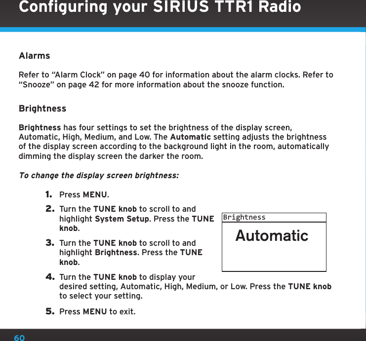 60AlarmsRefer to “Alarm Clock” on page 40 for information about the alarm clocks. Refer to “Snooze” on page 42 for more information about the snooze function.BrightnessBrightness has four settings to set the brightness of the display screen, Automatic, High, Medium, and Low. The Automatic setting adjusts the brightness of the display screen according to the background light in the room, automatically dimming the display screen the darker the room.To change the display screen brightness:1.  Press MENU.2.  Turn the TUNE knob to scroll to and highlight System Setup. Press the TUNE knob.3.  Turn the TUNE knob to scroll to and highlight Brightness. Press the TUNE knob.4. Turn the TUNE knob to display your desired setting, Automatic, High, Medium, or Low. Press the TUNE knob to select your setting.5.  Press MENU to exit.AutomaticBrightnessConfiguring your SIRIUS TTR1 Radio