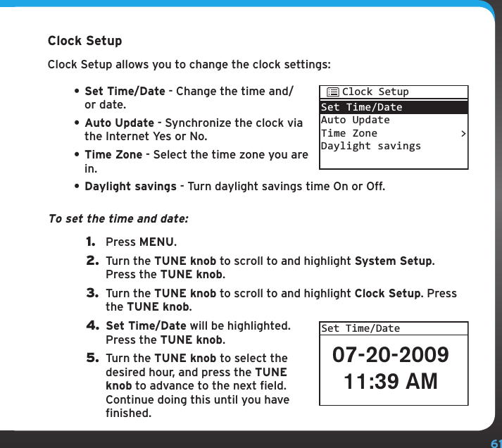 61Configuring your SIRIUS TTR1 RadioClock SetupClock Setup allows you to change the clock settings:• Set Time/Date - Change the time and/or date.• Auto Update - Synchronize the clock via the Internet Yes or No.• Time Zone - Select the time zone you are in.• Daylight savings - Turn daylight savings time On or Off.To set the time and date:1.  Press MENU.2.  Turn the TUNE knob to scroll to and highlight System Setup. Press the TUNE knob.3.  Turn the TUNE knob to scroll to and highlight Clock Setup. Press the TUNE knob.4. Set Time/Date will be highlighted. Press the TUNE knob.5.  Turn the TUNE knob to select the desired hour, and press the TUNE knob to advance to the next field. Continue doing this until you have finished.Set Time/DateAuto UpdateTime ZoneDaylight savings&gt;Clock Setup07-20-200911:39 AMSet Time/Date