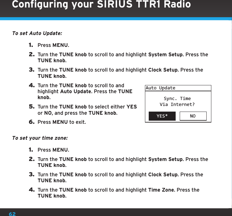 62To set Auto Update:1.  Press MENU.2.  Turn the TUNE knob to scroll to and highlight System Setup. Press the TUNE knob.3.  Turn the TUNE knob to scroll to and highlight Clock Setup. Press the TUNE knob.4. Turn the TUNE knob to scroll to and highlight Auto Update. Press the TUNE knob.5.  Turn the TUNE knob to select either YES or NO, and press the TUNE knob.6.  Press MENU to exit.To set your time zone:1.  Press MENU.2.  Turn the TUNE knob to scroll to and highlight System Setup. Press the TUNE knob.3.  Turn the TUNE knob to scroll to and highlight Clock Setup. Press the TUNE knob.4. Turn the TUNE knob to scroll to and highlight Time Zone. Press the TUNE knob.YES* NOAuto UpdateSync. TimeVia Internet?Configuring your SIRIUS TTR1 Radio