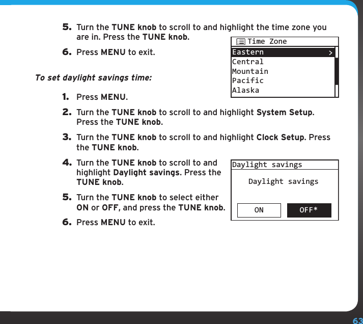 63Configuring your SIRIUS TTR1 Radio5.  Turn the TUNE knob to scroll to and highlight the time zone you are in. Press the TUNE knob.6.  Press MENU to exit.To set daylight savings time:1.  Press MENU.2.  Turn the TUNE knob to scroll to and highlight System Setup. Press the TUNE knob.3.  Turn the TUNE knob to scroll to and highlight Clock Setup. Press the TUNE knob.4. Turn the TUNE knob to scroll to and highlight Daylight savings. Press the TUNE knob.5.  Turn the TUNE knob to select either ON or OFF, and press the TUNE knob.6.  Press MENU to exit.EasternCentralMountainPacificAlaska&gt;Time ZoneON OFF*Daylight savingsDaylight savings