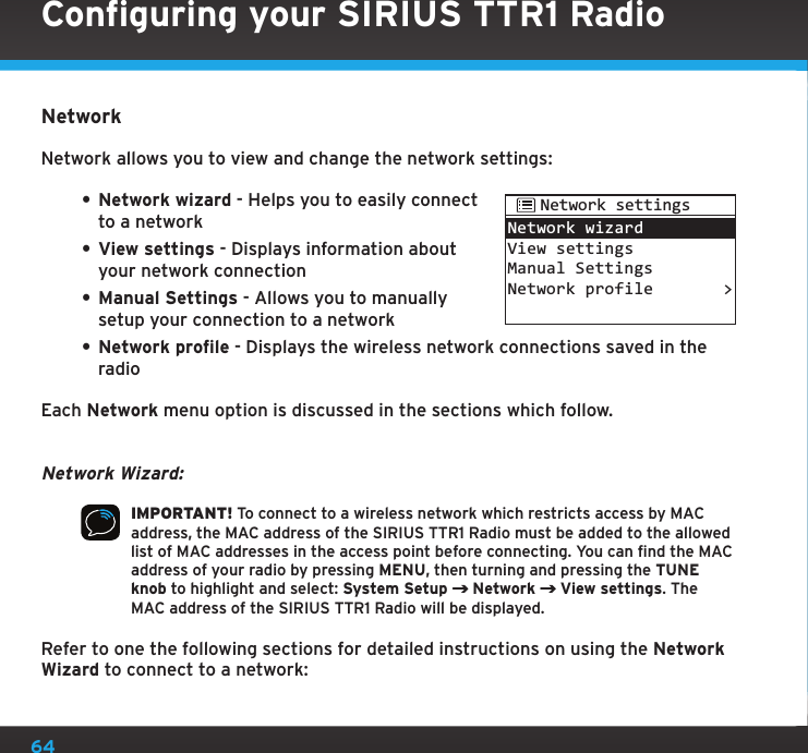 64NetworkNetwork allows you to view and change the network settings:• Network wizard - Helps you to easily connect to a network• View settings - Displays information about your network connection• Manual Settings - Allows you to manually setup your connection to a network• Network profile - Displays the wireless network connections saved in the radioEach Network menu option is discussed in the sections which follow.Network Wizard:IMPORTANT! To connect to a wireless network which restricts access by MAC address, the MAC address of the SIRIUS TTR1 Radio must be added to the allowed list of MAC addresses in the access point before connecting. You can find the MAC address of your radio by pressing MENU, then turning and pressing the TUNE knob to highlight and select: System Setup  Network   View settings. The MAC address of the SIRIUS TTR1 Radio will be displayed.Refer to one the following sections for detailed instructions on using the Network Wizard to connect to a network:Network wizardView settingsManual SettingsNetwork profile &gt;Network settingsConfiguring your SIRIUS TTR1 Radio