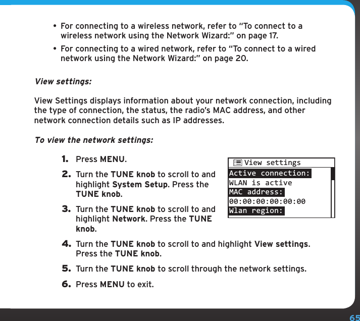 65Configuring your SIRIUS TTR1 Radio• For connecting to a wireless network, refer to “To connect to a wireless network using the Network Wizard:” on page 17.• For connecting to a wired network, refer to “To connect to a wired network using the Network Wizard:” on page 20.View settings:View Settings displays information about your network connection, including the type of connection, the status, the radio’s MAC address, and other network connection details such as IP addresses.To view the network settings:1.  Press MENU.2.  Turn the TUNE knob to scroll to and highlight System Setup. Press the TUNE knob.3.  Turn the TUNE knob to scroll to and highlight Network. Press the TUNE knob.4. Turn the TUNE knob to scroll to and highlight View settings. Press the TUNE knob.5.  Turn the TUNE knob to scroll through the network settings.6.  Press MENU to exit.Active connection:WLAN is activeMAC address:00:00:00:00:00:00Wlan region:View settings