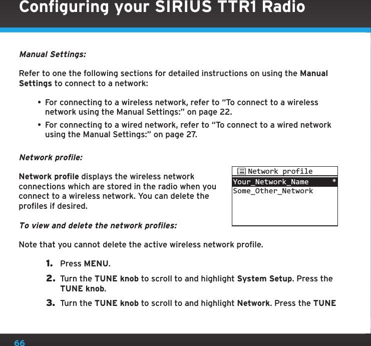 66Manual Settings:Refer to one the following sections for detailed instructions on using the Manual Settings to connect to a network:• For connecting to a wireless network, refer to “To connect to a wireless network using the Manual Settings:” on page 22.• For connecting to a wired network, refer to “To connect to a wired network using the Manual Settings:” on page 27.Network profile:Network profile displays the wireless network connections which are stored in the radio when you connect to a wireless network. You can delete the profiles if desired.To view and delete the network profiles:Note that you cannot delete the active wireless network profile.1.  Press MENU.2.  Turn the TUNE knob to scroll to and highlight System Setup. Press the TUNE knob.3.  Turn the TUNE knob to scroll to and highlight Network. Press the TUNE Your_Network_NameSome_Other_Network*Network profileConfiguring your SIRIUS TTR1 Radio