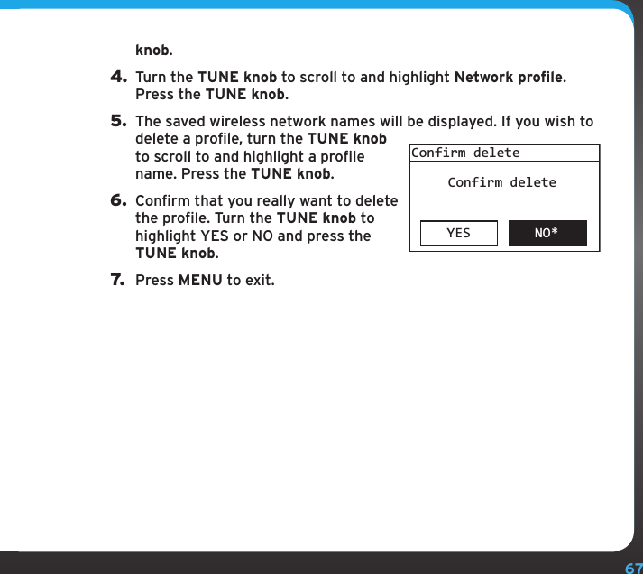 67knob.4. Turn the TUNE knob to scroll to and highlight Network profile. Press the TUNE knob.5.  The saved wireless network names will be displayed. If you wish to delete a profile, turn the TUNE knob to scroll to and highlight a profile name. Press the TUNE knob.6.  Confirm that you really want to delete the profile. Turn the TUNE knob to highlight YES or NO and press the TUNE knob.7.  Press MENU to exit.YES NO*Confirm deleteConfirm deleteConfiguring your SIRIUS TTR1 Radio