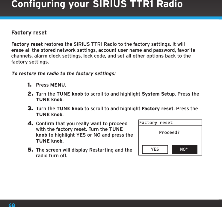 68Factory resetFactory reset restores the SIRIUS TTR1 Radio to the factory settings. It will erase all the stored network settings, account user name and password, favorite channels, alarm clock settings, lock code, and set all other options back to the factory settings.To restore the radio to the factory settings:1.  Press MENU.2.  Turn the TUNE knob to scroll to and highlight System Setup. Press the TUNE knob.3.  Turn the TUNE knob to scroll to and highlight Factory reset. Press the TUNE knob.4. Confirm that you really want to proceed with the factory reset. Turn the TUNE knob to highlight YES or NO and press the TUNE knob.5.  The screen will display Restarting and the radio turn off.YES NO*Factory resetProceed?Configuring your SIRIUS TTR1 Radio