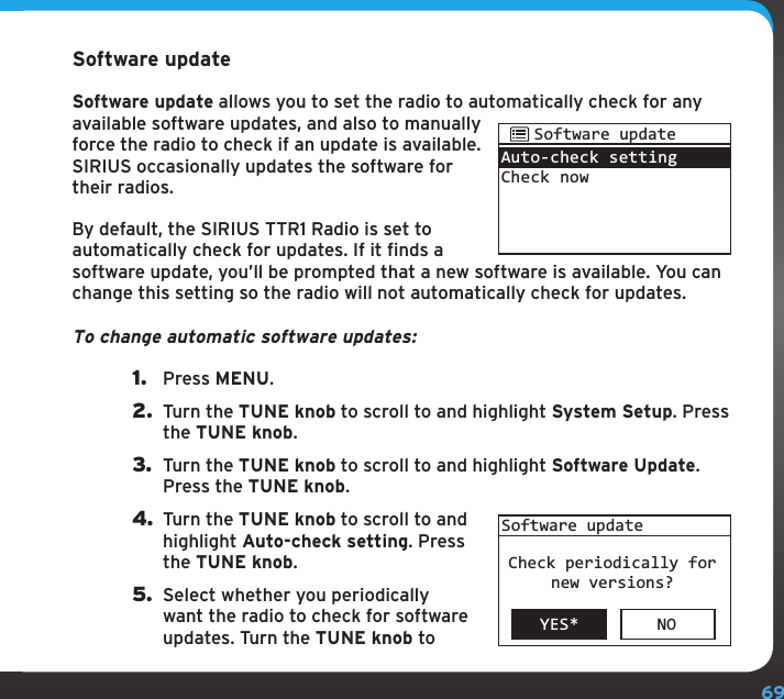 69Software updateSoftware update allows you to set the radio to automatically check for any available software updates, and also to manually force the radio to check if an update is available. SIRIUS occasionally updates the software for their radios.By default, the SIRIUS TTR1 Radio is set to automatically check for updates. If it finds a software update, you’ll be prompted that a new software is available. You can change this setting so the radio will not automatically check for updates.To change automatic software updates:1.  Press MENU.2.  Turn the TUNE knob to scroll to and highlight System Setup. Press the TUNE knob.3.  Turn the TUNE knob to scroll to and highlight Software Update. Press the TUNE knob.4. Turn the TUNE knob to scroll to and highlight Auto-check setting. Press the TUNE knob.5.  Select whether you periodically want the radio to check for software updates. Turn the TUNE knob to Auto-check settingCheck nowSoftware updateYES* NOSoftware updateCheck periodically fornew versions?Configuring your SIRIUS TTR1 Radio