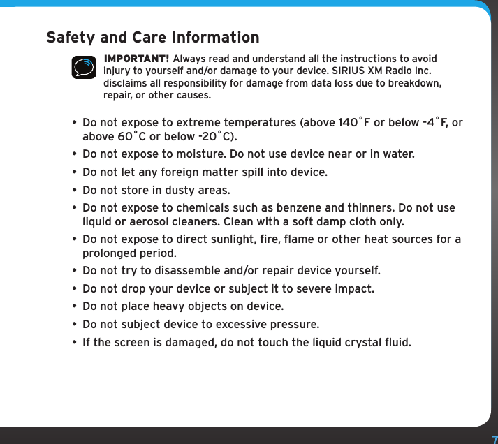 7Safety and Care Information IMPORTANT! Always read and understand all the instructions to avoid injury to yourself and/or damage to your device. SIRIUS XM Radio Inc. disclaims all responsibility for damage from data loss due to breakdown, repair, or other causes. • Do not expose to extreme temperatures (above 140ûF or below -4ûF, or above 60ûC or below -20ûC).•  Do not expose to moisture. Do not use device near or in water. •  Do not let any foreign matter spill into device.•  Do not store in dusty areas.•  Do not expose to chemicals such as benzene and thinners. Do not use liquid or aerosol cleaners. Clean with a soft damp cloth only.• Do not expose to direct sunlight, fire, flame or other heat sources for a prolonged period.•  Do not try to disassemble and/or repair device yourself.•  Do not drop your device or subject it to severe impact.•  Do not place heavy objects on device.•  Do not subject device to excessive pressure.•  If the screen is damaged, do not touch the liquid crystal fluid.