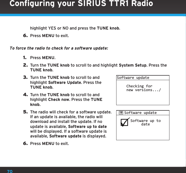 70highlight YES or NO and press the TUNE knob.6.  Press MENU to exit.To force the radio to check for a software update:1.  Press MENU.2.  Turn the TUNE knob to scroll to and highlight System Setup. Press the TUNE knob.3.  Turn the TUNE knob to scroll to and highlight Software Update. Press the TUNE knob.4. Turn the TUNE knob to scroll to and highlight Check now. Press the TUNE knob.5.  The radio will check for a software update. If an update is available, the radio will download and install the update. If no update is available, Software up to date will be displayed. If a software update is available, Software update is displayed.6.  Press MENU to exit.Software updateChecking fornew versions.../Software up to     dateSoftware updateConfiguring your SIRIUS TTR1 Radio