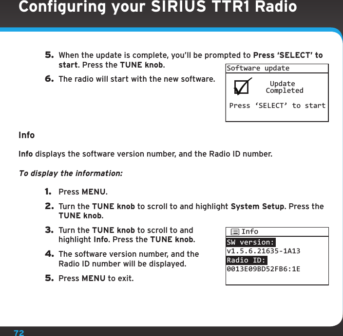 725.  When the update is complete, you’ll be prompted to Press ‘SELECT’ to start. Press the TUNE knob.6.  The radio will start with the new software.InfoInfo displays the software version number, and the Radio ID number.To display the information:1.  Press MENU.2.  Turn the TUNE knob to scroll to and highlight System Setup. Press the TUNE knob.3.  Turn the TUNE knob to scroll to and highlight Info. Press the TUNE knob.4. The software version number, and the Radio ID number will be displayed.5.  Press MENU to exit.Software update    Update   CompletedPress ‘SELECT’ to startSW version:v1.5.6.21635-1A13Radio ID:0013E09BD52FB6:1EInfoConfiguring your SIRIUS TTR1 Radio