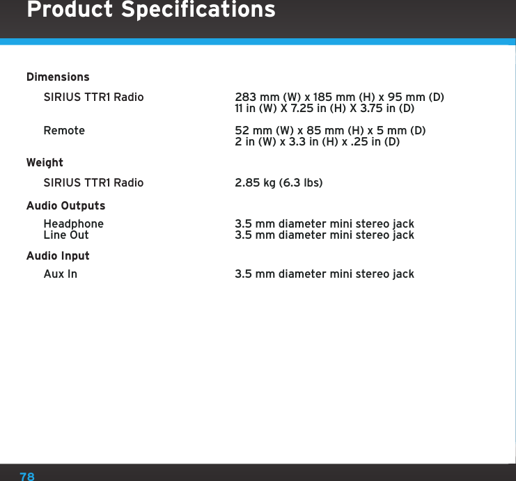 78Product SpecificationsDimensions SIRIUS TTR1 Radio     283 mm (W) x 185 mm (H) x 95 mm (D)      11 in (W) X 7.25 in (H) X 3.75 in (D)  Remote    52 mm (W) x 85 mm (H) x 5 mm (D)      2 in (W) x 3.3 in (H) x .25 in (D)Weight SIRIUS TTR1 Radio    2.85 kg (6.3 lbs)Audio Outputs  Headphone    3.5 mm diameter mini stereo jack  Line Out    3.5 mm diameter mini stereo jackAudio Input  Aux In    3.5 mm diameter mini stereo jack