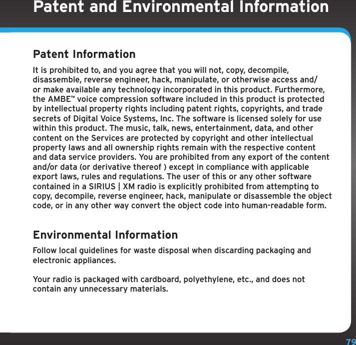 79Patent and Environmental InformationPatent Information It is prohibited to, and you agree that you will not, copy, decompile, disassemble, reverse engineer, hack, manipulate, or otherwise access and/or make available any technology incorporated in this product. Furthermore, the AMBEª voice compression software included in this product is protected by intellectual property rights including patent rights, copyrights, and trade secrets of Digital Voice Systems, Inc. The software is licensed solely for use within this product. The music, talk, news, entertainment, data, and other content on the Services are protected by copyright and other intellectual property laws and all ownership rights remain with the respective content and data service providers. You are prohibited from any export of the content and/or data (or derivative thereof ) except in compliance with applicable export laws, rules and regulations. The user of this or any other software contained in a SIRIUS | XM radio is explicitly prohibited from attempting to copy, decompile, reverse engineer, hack, manipulate or disassemble the object code, or in any other way convert the object code into human-readable form.Environmental Information Follow local guidelines for waste disposal when discarding packaging and electronic appliances.Your radio is packaged with cardboard, polyethylene, etc., and does not contain any unnecessary materials.