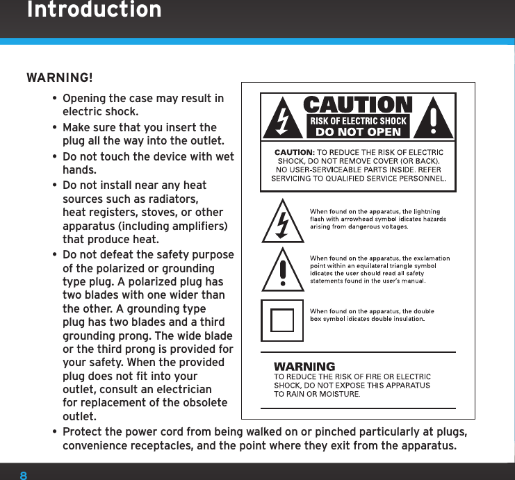 8WARNING!• Opening the case may result in electric shock.• Make sure that you insert the plug all the way into the outlet.• Do not touch the device with wet hands.• Do not install near any heat sources such as radiators, heat registers, stoves, or other apparatus (including amplifiers) that produce heat.• Do not defeat the safety purpose of the polarized or grounding type plug. A polarized plug has two blades with one wider than the other. A grounding type plug has two blades and a third grounding prong. The wide blade or the third prong is provided for your safety. When the provided plug does not fit into your outlet, consult an electrician for replacement of the obsolete outlet.• Protect the power cord from being walked on or pinched particularly at plugs, convenience receptacles, and the point where they exit from the apparatus.Introduction