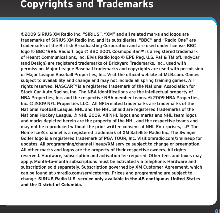 81©2009 SIRIUS XM Radio Inc. “SIRIUS”, “XM” and all related marks and logos are trademarks of SIRIUS XM Radio Inc. and its subsidiaries. “BBC” and “Radio One” are trademarks of the British Broadcasting Corporation and are used under license. BBC logo © BBC 1996. Radio 1 logo © BBC 2001. Cosmopolitanª is a registered trademark of Hearst Communications, Inc. Elvis Radio logo © EPE Reg. U.S. Pat &amp; TM off. IndyCar (and Design) are registered trademarks of Brickyard Trademarks, Inc., used with permission. Major League Baseball trademarks and copyrights are used with permission of Major League Baseball Properties, Inc. Visit the official website at MLB.com. Games subject to availability and change and may not include all spring training games. All rights reserved. NASCARª is a registered trademark of the National Association for Stock Car Auto Racing, Inc. The NBA identifications are the intellectual property of NBA Properties, Inc. and the respective NBA member teams. © 2009 NBA Properties, Inc. © 2009 NFL Properties LLC.  All NFL-related trademarks are trademarks of the National Football League. NHL and the NHL Shield are registered trademarks of the National Hockey League. © NHL 2009. All NHL logos and marks and NHL team logos and marks depicted herein are the property of the NHL and the respective teams and may not be reproduced without the prior written consent of NHL Enterprises, L.P. The Home Ice® channel is a registered trademark of XM Satellite Radio Inc. The Swinger Golfer logo is a registered trademark of PGA TOUR, Inc. Visit xmradio.com/xmlineup for updates. All programming/channel lineup/XM service subject to change or preemption. All other marks and logos are the property of their respective owners. All rights reserved. Hardware, subscription and activation fee required. Other fees and taxes may apply. Month-to-month subscriptions must be activated via telephone. Hardware and subscription sold separately. Subscription governed by XM Customer Agreement, which can be found at xmradio.com/serviceterms. Prices and programming are subject to change. SIRIUS Radio U.S. service only available in the 48 contiguous United States and the District of Columbia. Copyrights and Trademarks