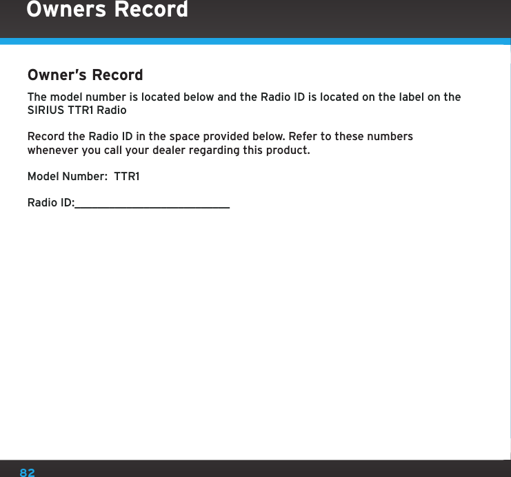 82Owner’s Record The model number is located below and the Radio ID is located on the label on the SIRIUS TTR1 RadioRecord the Radio ID in the space provided below. Refer to these numbers whenever you call your dealer regarding this product.Model Number:  TTR1Radio ID:___________________________Owners Record