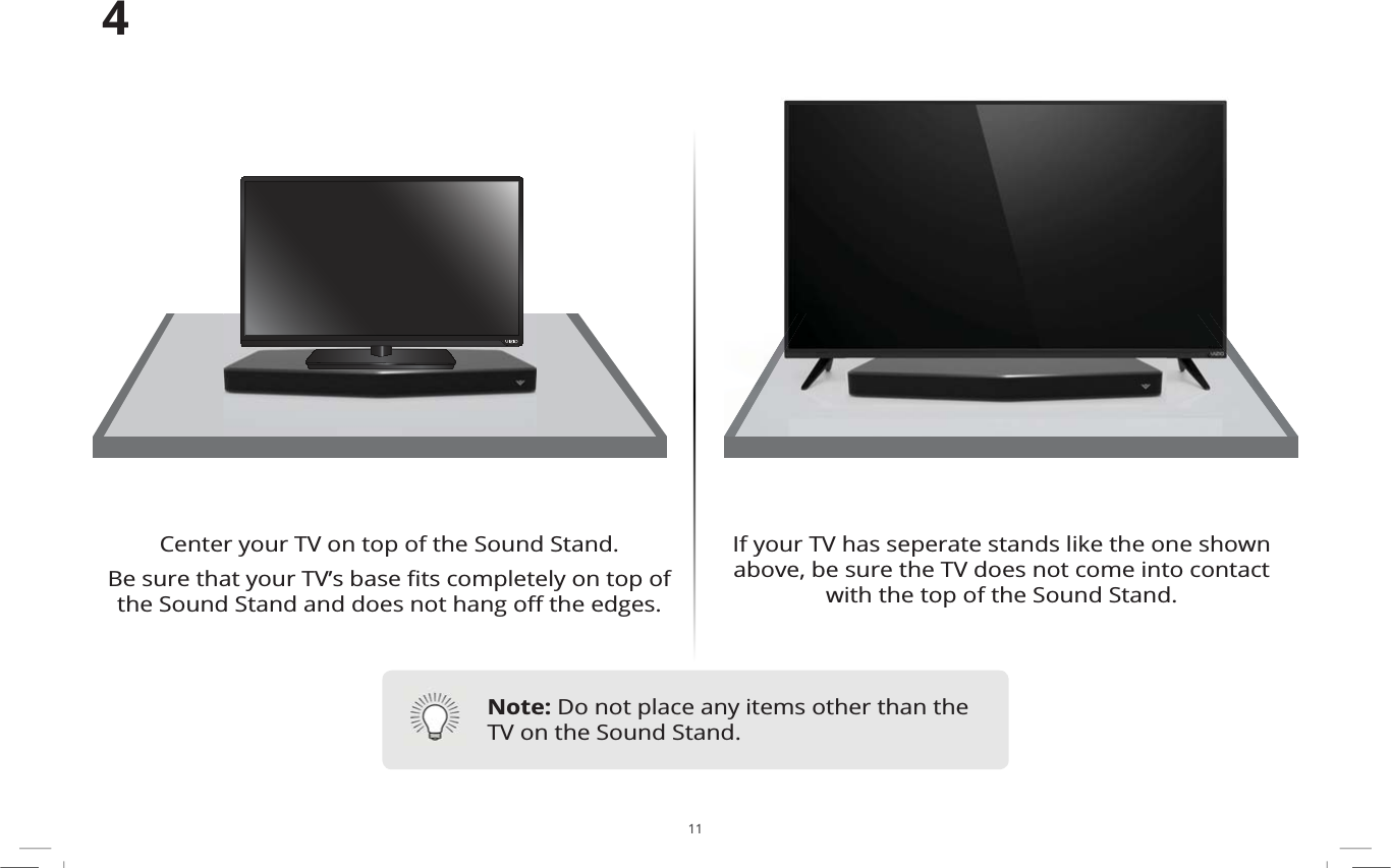 11If your TV has seperate stands like the one shown above, be sure the TV does not come into contact with the top of the Sound Stand.Center your TV on top of the Sound Stand. %HVXUHWKDW\RXU79ȇVEDVHȴWVFRPSOHWHO\RQWRSRIWKH6RXQG6WDQGDQGGRHVQRWKDQJR΍WKHHGJHV4Note: Do not place any items other than the TV on the Sound Stand.