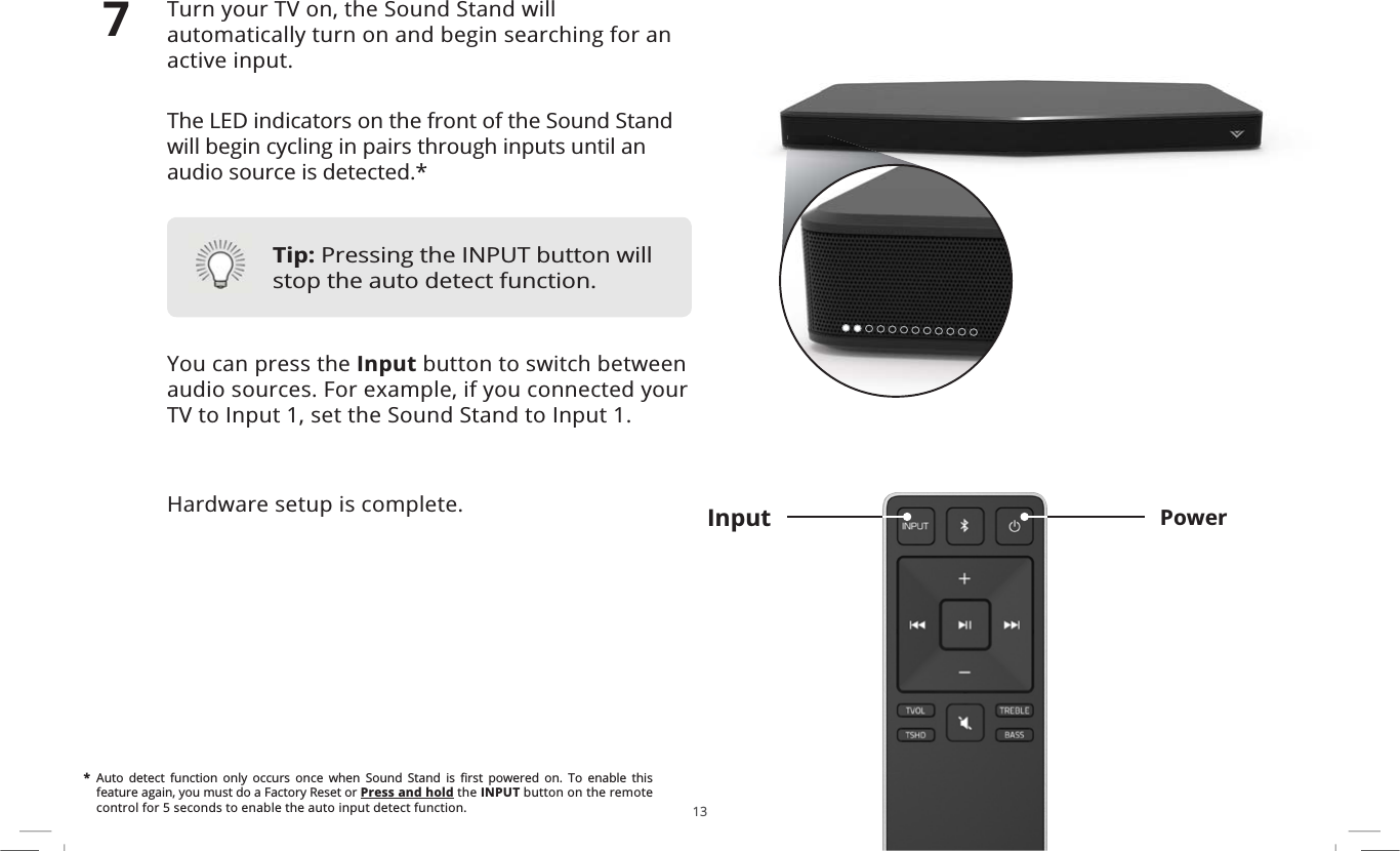 13Turn your TV on, the Sound Stand will automatically turn on and begin searching for an active input.The LED indicators on the front of the Sound Stand will begin cycling in pairs through inputs until an audio source is detected.*You can press the Input button to switch between audio sources. For example, if you connected your TV to Input 1, set the Sound Stand to Input 1.Hardware setup is complete. PowerInput7*$XWR GHWHFW IXQFWLRQ RQO\ RFFXUV RQFH ZKHQ 6RXQG 6WDQG LV ȴUVW SRZHUHG RQ 7R HQDEOH WKLVfeature again, you must do a Factory Reset or Press and hold the INPUT button on the remote control for 5 seconds to enable the auto input detect function.Tip: Pressing the INPUT button will stop the auto detect function.