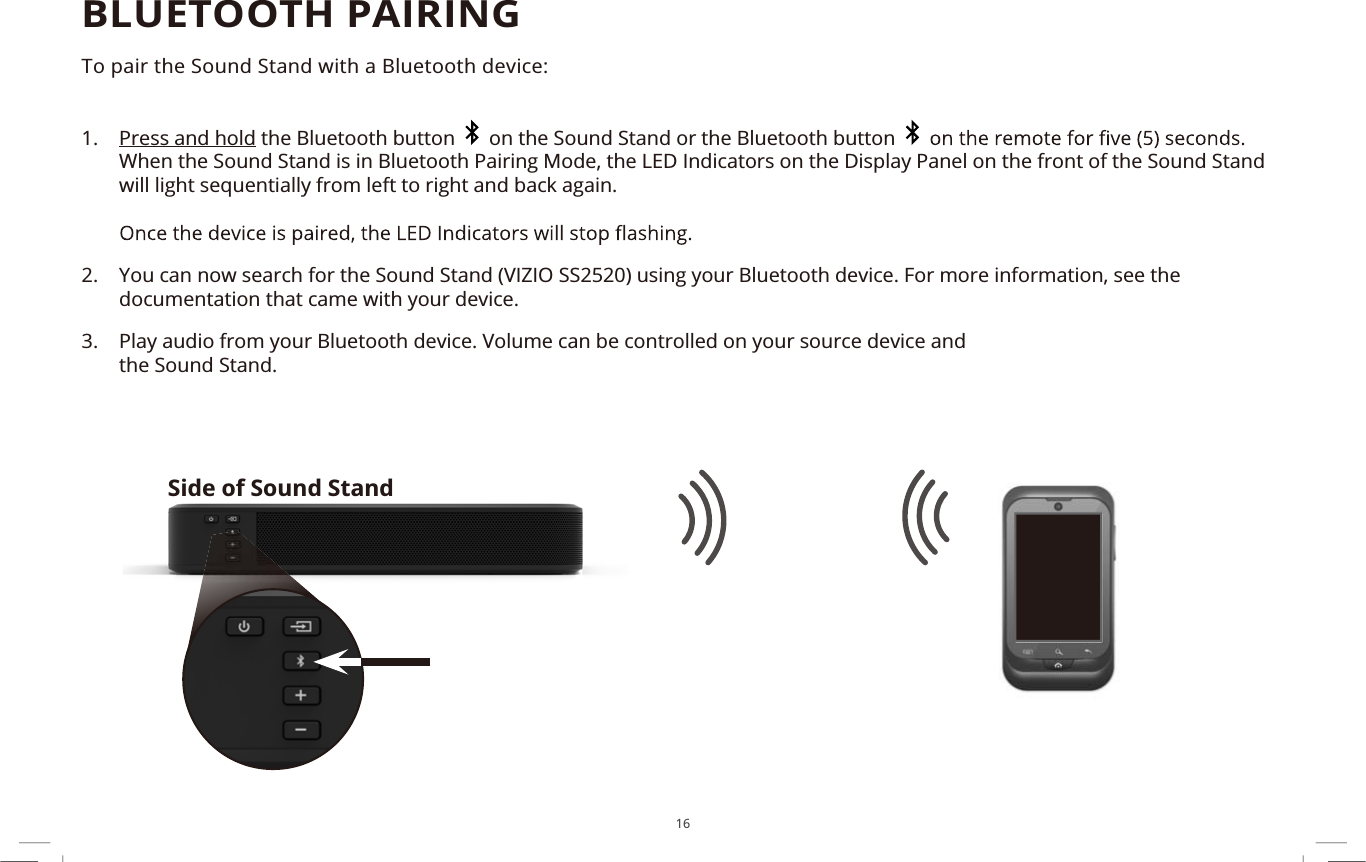 16BLUETOOTH PAIRINGTo pair the Sound Stand with a Bluetooth device:1. Press and hold the Bluetooth button   on the Sound Stand or the Bluetooth buttonWhen the Sound Stand is in Bluetooth Pairing Mode, the LED Indicators on the Display Panel on the front of the Sound Stand will light sequentially from left to right and back again.2. You can now search for the Sound Stand (VIZIO SS2520) using your Bluetooth device. For more information, see the documentation that came with your device.3. Play audio from your Bluetooth device. Volume can be controlled on your source device andthe Sound Stand.Side of Sound Stand