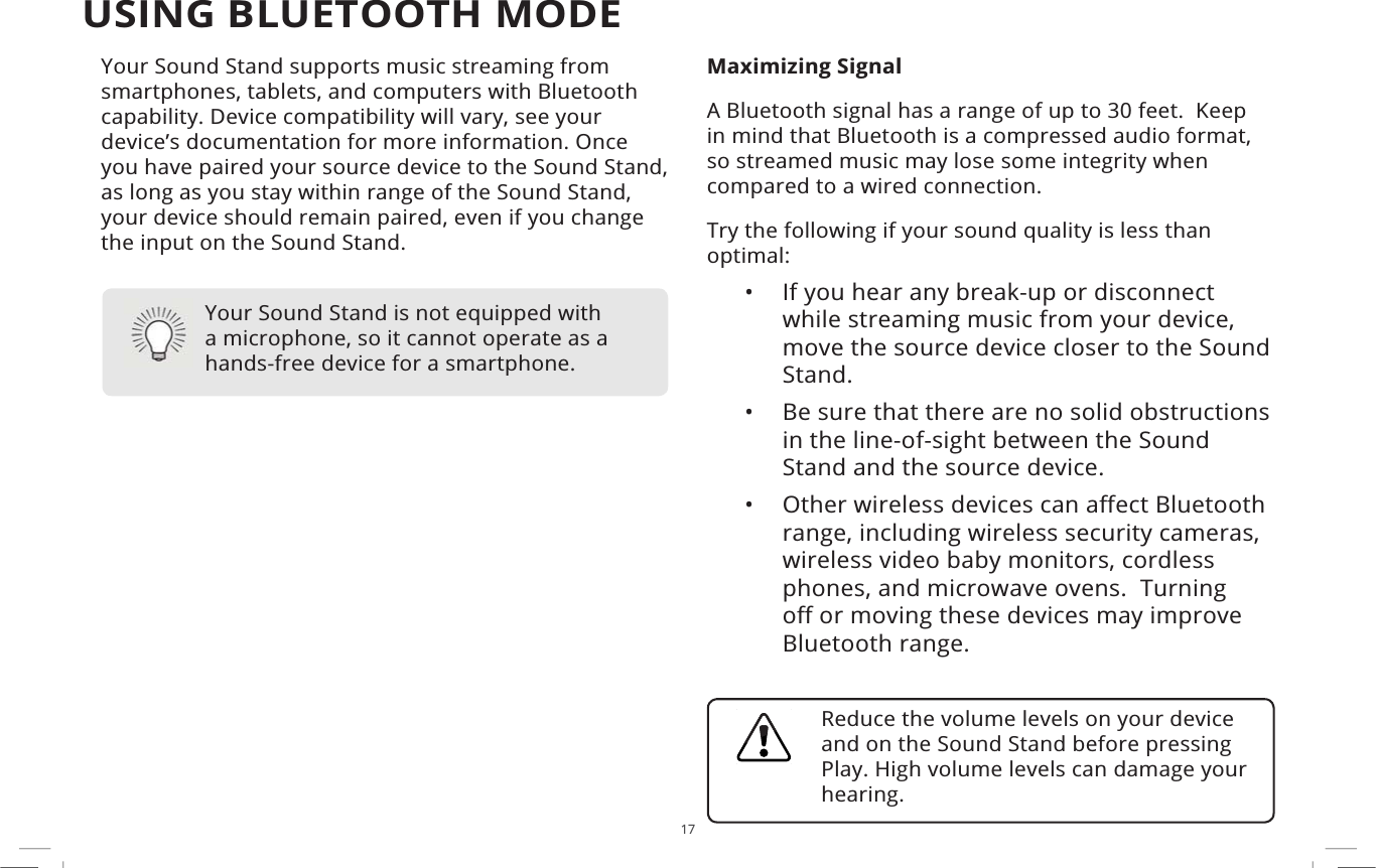 17USING BLUETOOTH MODEYour Sound Stand supports music streaming from smartphones, tablets, and computers with Bluetooth capability. Device compatibility will vary, see your device’s documentation for more information. Once you have paired your source device to the Sound Stand, as long as you stay within range of the Sound Stand, your device should remain paired, even if you change the input on the Sound Stand.Maximizing SignalA Bluetooth signal has a range of up to 30 feet.  Keep in mind that Bluetooth is a compressed audio format, so streamed music may lose some integrity when compared to a wired connection.Try the following if your sound quality is less than optimal:• If you hear any break-up or disconnect while streaming music from your device, move the source device closer to the Sound Stand. • Be sure that there are no solid obstructions in the line-of-sight between the Sound Stand and the source device. •2WKHUZLUHOHVVGHYLFHVFDQD΍HFW%OXHWRRWKrange, including wireless security cameras, wireless video baby monitors, cordless phones, and microwave ovens.  Turning R΍RUPRYLQJWKHVHGHYLFHVPD\LPSURYHBluetooth range.Your Sound Stand is not equipped with a microphone, so it cannot operate as a hands-free device for a smartphone.Reduce the volume levels on your device and on the Sound Stand before pressing Play. High volume levels can damage your hearing.