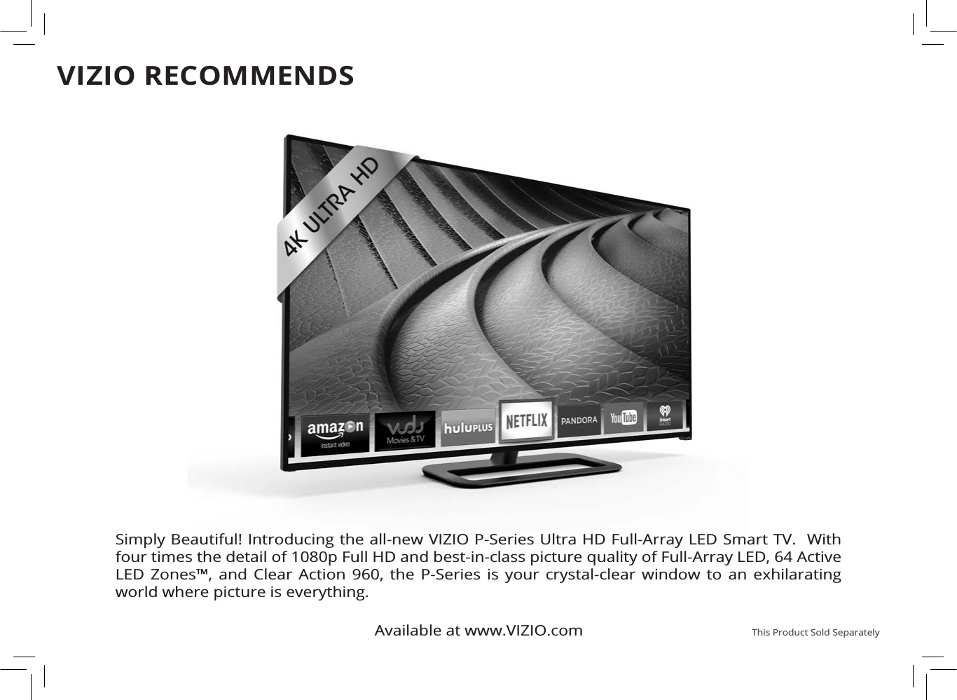 Available at www.VIZIO.com This Product Sold SeparatelySimply Beautiful! Introducing the all-new VIZIO P-Series Ultra HD Full-Array LED Smart TV.  With four times the detail of 1080p Full HD and best-in-class picture quality of Full-Array LED, 64 Active LED Zones™, and Clear Action 960, the P-Series is your crystal-clear window to an exhilarating world where picture is everything.VIZIO RECOMMENDS