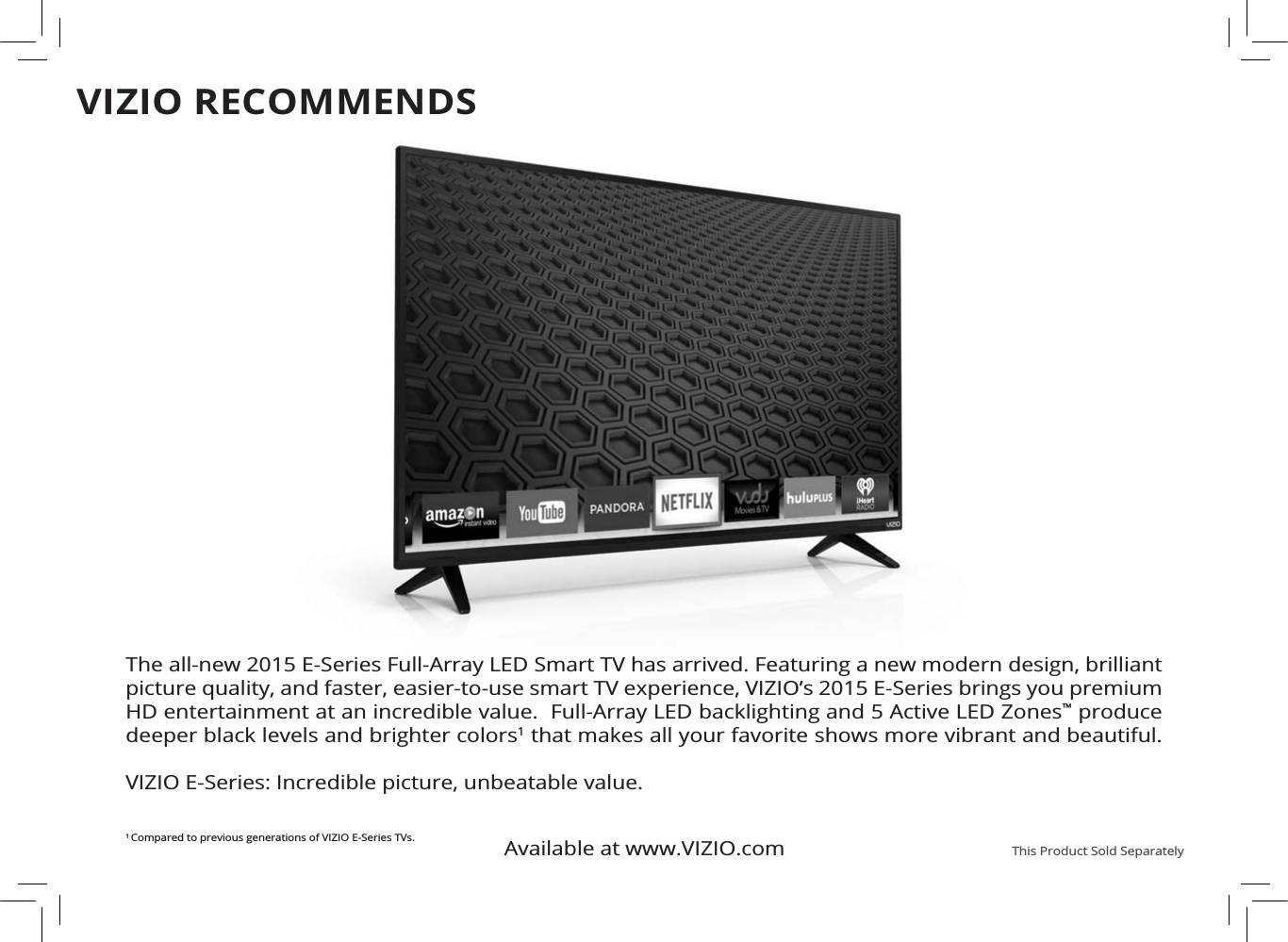 Available at www.VIZIO.com This Product Sold SeparatelyThe all-new 2015 E-Series Full-Array LED Smart TV has arrived. Featuring a new modern design, brilliant picture quality, and faster, easier-to-use smart TV experience, VIZIO’s 2015 E-Series brings you premium HD entertainment at an incredible value.  Full-Array LED backlighting and 5 Active LED Zones™ produce deeper black levels and brighter colors1 that makes all your favorite shows more vibrant and beautiful.  VIZIO E-Series: Incredible picture, unbeatable value. 1Compared to previous generations of VIZIO E-Series TVs.VIZIO RECOMMENDS