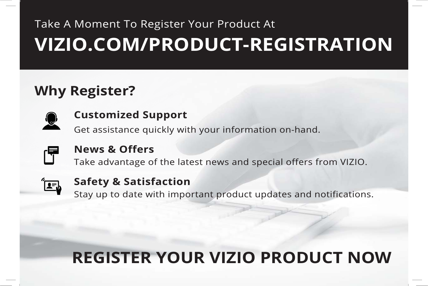 Take A Moment To Register Your Product AtVIZIO.COM/PRODUCT-REGISTRATIONREGISTER YOUR VIZIO PRODUCT NOWCustomized SupportGet assistance quickly with your information on-hand.News &amp; OffersTake advantage of the latest news and special offers from VIZIO.Safety &amp; SatisfactionStay up to date with important product updates and notifications.Why Register?