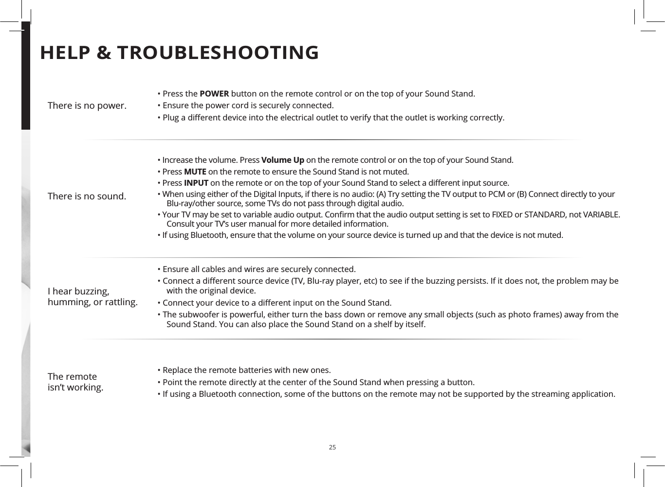 25There is no power.• Press the POWER button on the remote control or on the top of your Sound Stand.• Ensure the power cord is securely connected.ȏ3OXJDGL΍HUHQWGHYLFHLQWRWKHHOHFWULFDORXWOHWWRYHULI\WKDWWKHRXWOHWLVZRUNLQJFRUUHFWO\There is no sound.• Increase the volume. Press Volume Up on the remote control or on the top of your Sound Stand.• Press MUTE on the remote to ensure the Sound Stand is not muted.• Press INPUTRQWKHUHPRWHRURQWKHWRSRI\RXU6RXQG6WDQGWRVHOHFWDGL΍HUHQWLQSXWVRXUFH• When using either of the Digital Inputs, if there is no audio: (A) Try setting the TV output to PCM or (B) Connect directly to your Blu-ray/other source, some TVs do not pass through digital audio.ȏ&lt;RXU79PD\EHVHWWRYDULDEOHDXGLRRXWSXW&amp;RQȴUPWKDWWKHDXGLRRXWSXWVHWWLQJLVVHWWR)Ζ;(&apos;RU67$1&apos;$5&apos;QRW9$5Ζ$%/(Consult your TV’s user manual for more detailed information.• If using Bluetooth, ensure that the volume on your source device is turned up and that the device is not muted.I hear buzzing, humming, or rattling.• Ensure all cables and wires are securely connected.ȏ&amp;RQQHFWDGL΍HUHQWVRXUFHGHYLFH79%OXUD\SOD\HUHWFWRVHHLIWKHEX]]LQJSHUVLVWVΖILWGRHVQRWWKHSUREOHPPD\EHwith the original device.ȏ&amp;RQQHFW\RXUGHYLFHWRDGL΍HUHQWLQSXWRQWKH6RXQG6WDQG• The subwoofer is powerful, either turn the bass down or remove any small objects (such as photo frames) away from the Sound Stand. You can also place the Sound Stand on a shelf by itself.The remoteisn’t working.• Replace the remote batteries with new ones.• Point the remote directly at the center of the Sound Stand when pressing a button.• If using a Bluetooth connection, some of the buttons on the remote may not be supported by the streaming application.HELP &amp; TROUBLESHOOTING