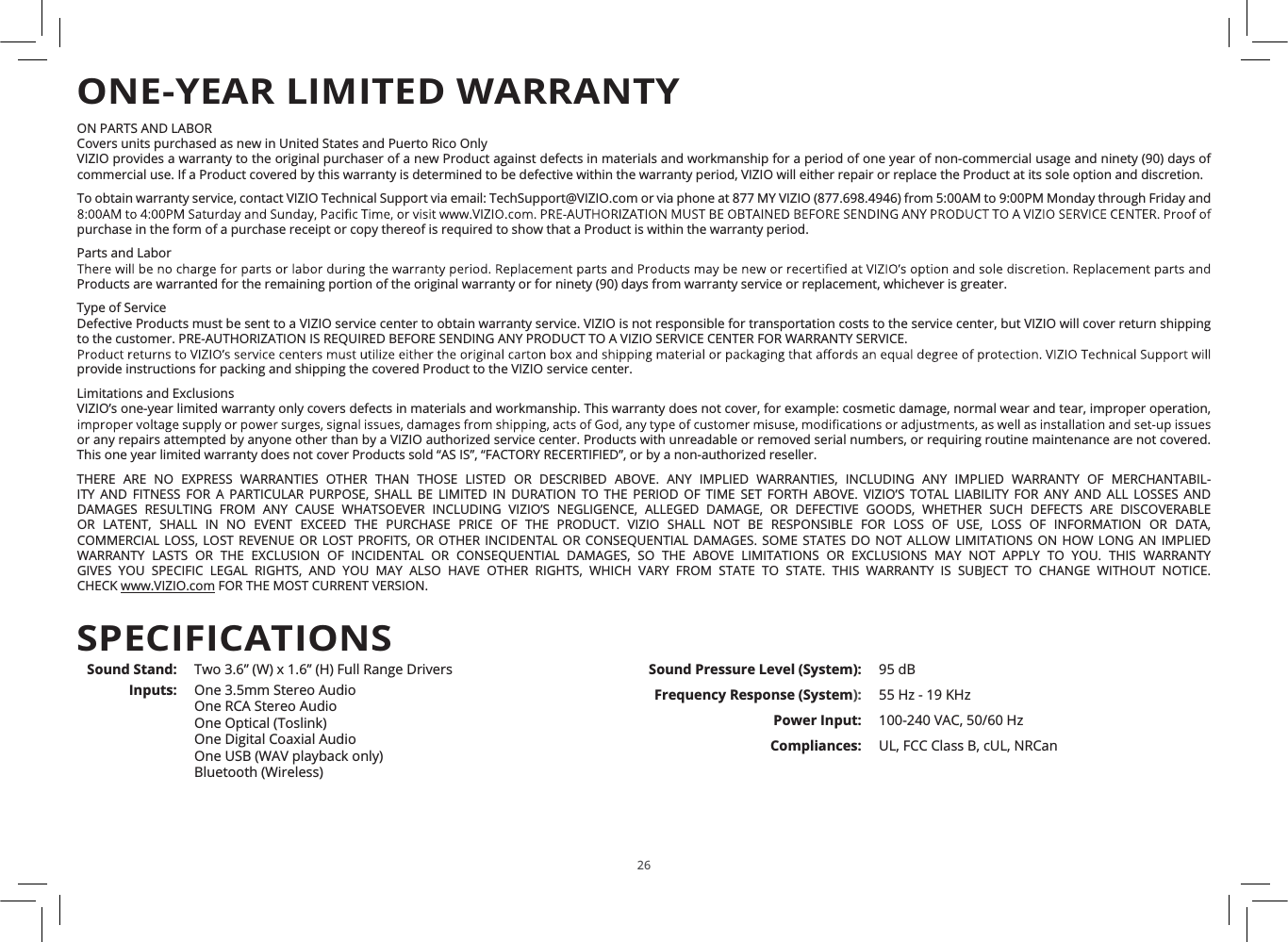 26ON PARTS AND LABORCovers units purchased as new in United States and Puerto Rico OnlyVIZIO provides a warranty to the original purchaser of a new Product against defects in materials and workmanship for a period of one year of non-commercial usage and ninety (90) days ofcommercial use. If a Product covered by this warranty is determined to be defective within the warranty period, VIZIO will either repair or replace the Product at its sole option and discretion.To obtain warranty service, contact VIZIO Technical Support via email: TechSupport@VIZIO.com or via phone at 877 MY VIZIO (877.698.4946) from 5:00AM to 9:00PM Monday through Friday andpurchase in the form of a purchase receipt or copy thereof is required to show that a Product is within the warranty period.Parts and LaborProducts are warranted for the remaining portion of the original warranty or for ninety (90) days from warranty service or replacement, whichever is greater.Type of ServiceDefective Products must be sent to a VIZIO service center to obtain warranty service. VIZIO is not responsible for transportation costs to the service center, but VIZIO will cover return shippingto the customer. PRE-AUTHORIZATION IS REQUIRED BEFORE SENDING ANY PRODUCT TO A VIZIO SERVICE CENTER FOR WARRANTY SERVICE.provide instructions for packing and shipping the covered Product to the VIZIO service center.Limitations and ExclusionsVIZIO’s one-year limited warranty only covers defects in materials and workmanship. This warranty does not cover, for example: cosmetic damage, normal wear and tear, improper operation,or any repairs attempted by anyone other than by a VIZIO authorized service center. Products with unreadable or removed serial numbers, or requiring routine maintenance are not covered.This one year limited warranty does not cover Products sold “AS IS”, “FACTORY RECERTIFIED”, or by a non-authorized reseller.THERE ARE NO EXPRESS WARRANTIES OTHER THAN THOSE LISTED OR DESCRIBED ABOVE. ANY IMPLIED WARRANTIES, INCLUDING ANY IMPLIED WARRANTY OF MERCHANTABIL-ITY AND FITNESS FOR A PARTICULAR PURPOSE, SHALL BE LIMITED IN DURATION TO THE PERIOD OF TIME SET FORTH ABOVE. VIZIO’S TOTAL LIABILITY FOR ANY AND ALL LOSSES ANDDAMAGES RESULTING FROM ANY CAUSE WHATSOEVER INCLUDING VIZIO’S NEGLIGENCE, ALLEGED DAMAGE, OR DEFECTIVE GOODS, WHETHER SUCH DEFECTS ARE DISCOVERABLE OR LATENT, SHALL IN NO EVENT EXCEED THE PURCHASE PRICE OF THE PRODUCT. VIZIO SHALL NOT BE RESPONSIBLE FOR LOSS OF USE, LOSS OF INFORMATION OR DATA,COMMERCIAL LOSS, LOST REVENUE OR LOST PROFITS, OR OTHER INCIDENTAL OR CONSEQUENTIAL DAMAGES. SOME STATES DO NOT ALLOW LIMITATIONS ON HOW LONG AN IMPLIEDWARRANTY LASTS OR THE EXCLUSION OF INCIDENTAL OR CONSEQUENTIAL DAMAGES, SO THE ABOVE LIMITATIONS OR EXCLUSIONS MAY NOT APPLY TO YOU. THIS WARRANTYGIVES YOU SPECIFIC LEGAL RIGHTS, AND YOU MAY ALSO HAVE OTHER RIGHTS, WHICH VARY FROM STATE TO STATE. THIS WARRANTY IS SUBJECT TO CHANGE WITHOUT NOTICE.CHECK www.VIZIO.com FOR THE MOST CURRENT VERSION.ONE-YEAR LIMITED WARRANTYSound Stand: Two 3.6” (W) x 1.6” (H) Full Range DriversInputs: One 3.5mm Stereo AudioOne RCA Stereo AudioOne Optical (Toslink)One Digital Coaxial AudioOne USB (WAV playback only)Bluetooth (Wireless)Sound Pressure Level (System): 95 dBFrequency Response (System): 55 Hz - 19 KHzPower Input: 100-240 VAC, 50/60 HzCompliances: UL, FCC Class B, cUL, NRCanSPECIFICATIONS