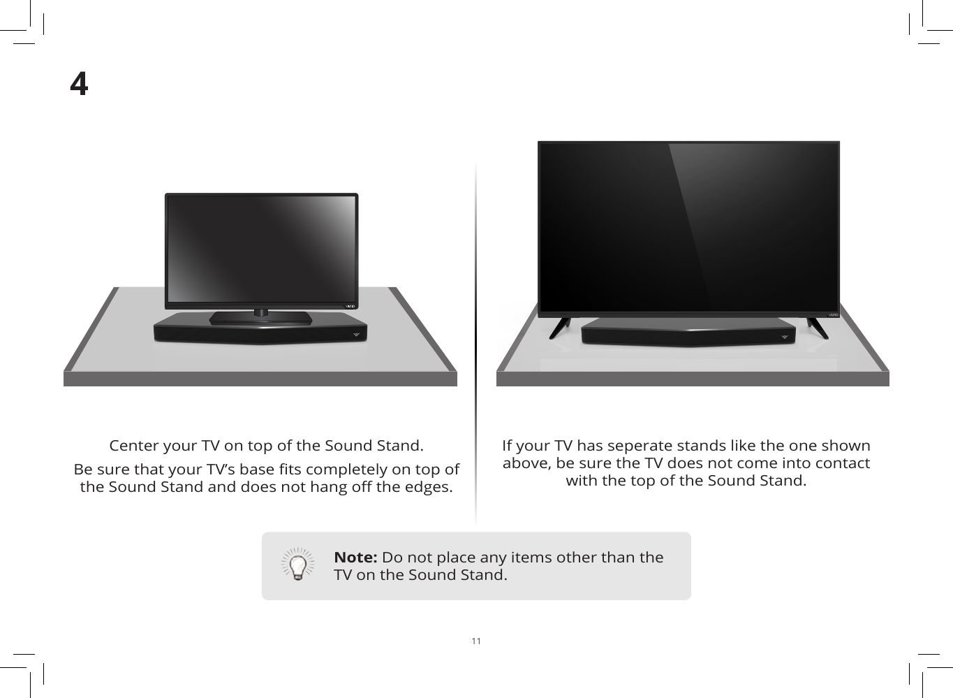 11If your TV has seperate stands like the one shown above, be sure the TV does not come into contact with the top of the Sound Stand.Center your TV on top of the Sound Stand. Be sure that your TV’s base ts completely on top of the Sound Stand and does not hang o the edges.4Note: Do not place any items other than the TV on the Sound Stand.