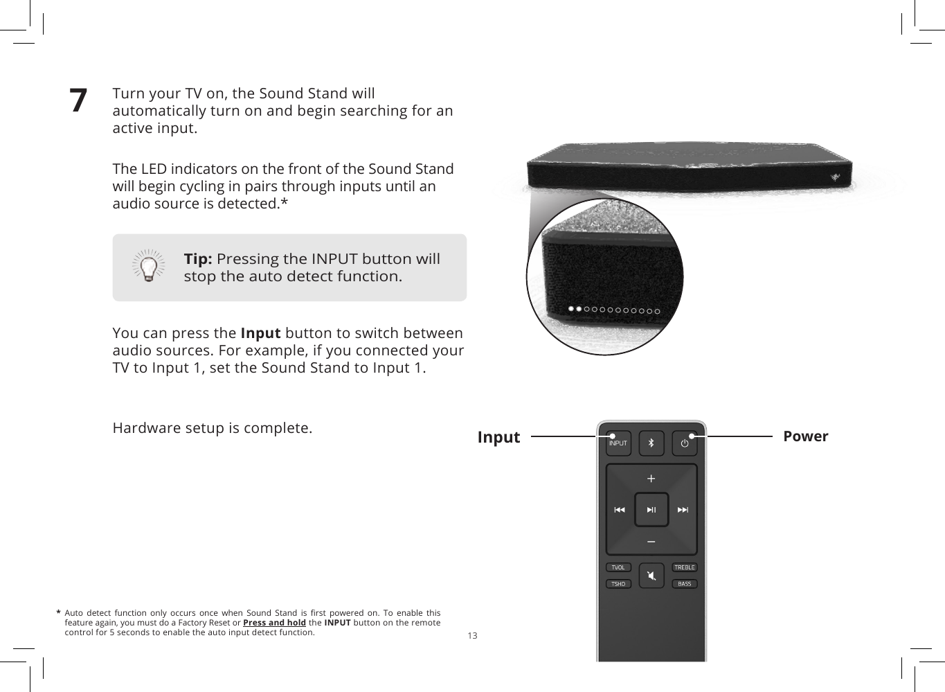 13Turn your TV on, the Sound Stand will automatically turn on and begin searching for an active input.The LED indicators on the front of the Sound Stand will begin cycling in pairs through inputs until an audio source is detected.*You can press the Input button to switch between audio sources. For example, if you connected your TV to Input 1, set the Sound Stand to Input 1.Hardware setup is complete. PowerInput7*  Auto  detect  function  only  occurs  once  when  Sound  Stand  is  rst  powered  on.  To  enable  this feature again, you must do a Factory Reset or Press and hold the INPUT button on the remote control for 5 seconds to enable the auto input detect function.Tip: Pressing the INPUT button will stop the auto detect function.