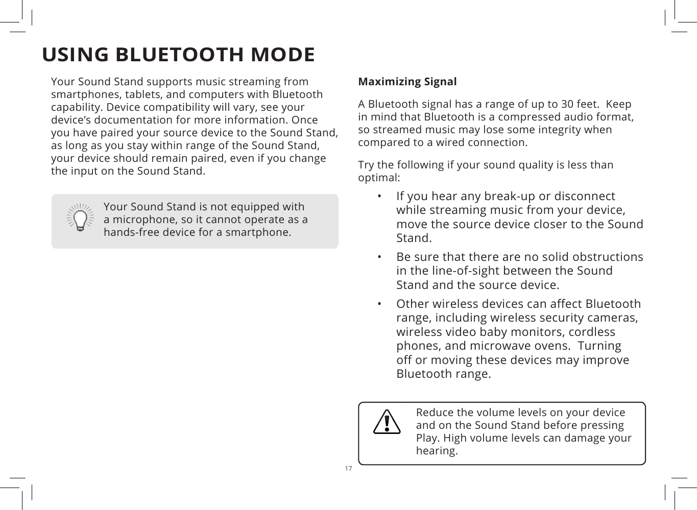 17USING BLUETOOTH MODEYour Sound Stand supports music streaming from smartphones, tablets, and computers with Bluetooth capability. Device compatibility will vary, see your device’s documentation for more information. Once you have paired your source device to the Sound Stand, as long as you stay within range of the Sound Stand, your device should remain paired, even if you change the input on the Sound Stand.Maximizing SignalA Bluetooth signal has a range of up to 30 feet.  Keep in mind that Bluetooth is a compressed audio format, so streamed music may lose some integrity when compared to a wired connection.Try the following if your sound quality is less than optimal:•  If you hear any break-up or disconnect while streaming music from your device, move the source device closer to the Sound Stand. •  Be sure that there are no solid obstructions in the line-of-sight between the Sound Stand and the source device. •  Other wireless devices can aect Bluetooth range, including wireless security cameras, wireless video baby monitors, cordless phones, and microwave ovens.  Turning o or moving these devices may improve Bluetooth range.Your Sound Stand is not equipped with a microphone, so it cannot operate as a hands-free device for a smartphone.Reduce the volume levels on your device and on the Sound Stand before pressing Play. High volume levels can damage your hearing.