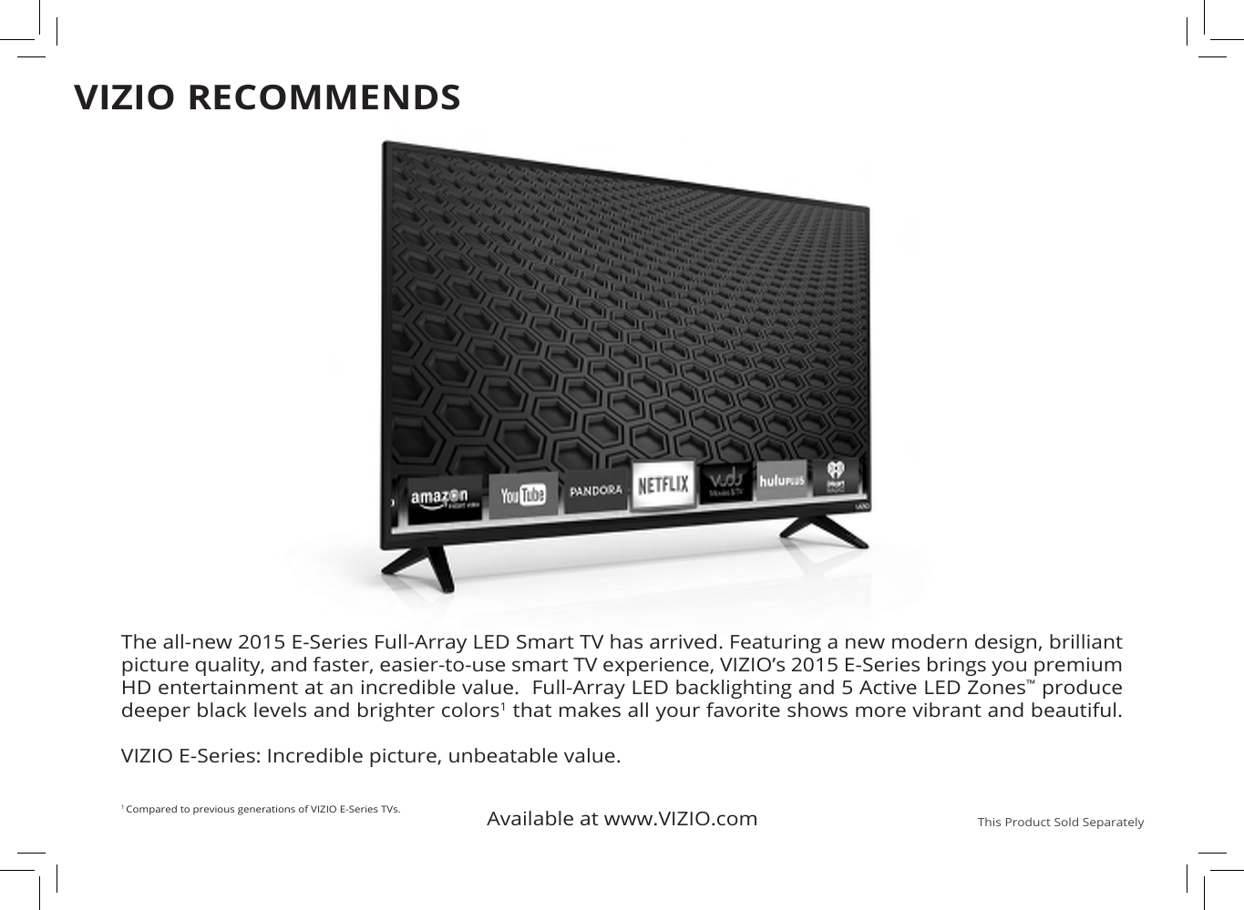 Available at www.VIZIO.com This Product Sold SeparatelyThe all-new 2015 E-Series Full-Array LED Smart TV has arrived. Featuring a new modern design, brilliant picture quality, and faster, easier-to-use smart TV experience, VIZIO’s 2015 E-Series brings you premium HD entertainment at an incredible value.  Full-Array LED backlighting and 5 Active LED Zones™ produce deeper black levels and brighter colors1 that makes all your favorite shows more vibrant and beautiful.    VIZIO E-Series: Incredible picture, unbeatable value. 1 Compared to previous generations of VIZIO E-Series TVs.VIZIO RECOMMENDS